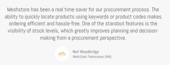 Client Testimonial, Neil Woodbridge, Weld East Fabricators (WA), "Meshstore has been a real time-saver for our procurement process. The ability to quickly locate products using keywords or product codes makes ordering efficient and hassle-free. One of the standout features is the visibility of stock levels, which greatly improves planning and decision-making from a procurement perspective."