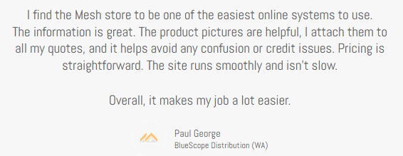 Client Testimonial, Paul George, Bluescope Distribution (WA), I find the Mesh store to be one of the easiest online systems to use. • The information is great. The product pictures are helpful — I attach them to all my quotes, and it helps avoid any confusion or credit issues. Pricing is straightforward. The site runs smoothly and isn’t slow. Overall, it makes my job a lot easier.