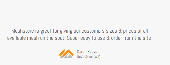 Client Testimonial, Karen Reeve, Nev's Steel (WA), Meshstore is Great for giving our customers sizes & prices of all available mesh on the spot Super easy to use & order from site