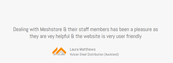 Meshstore Client testimonial from Laura Matthews Vulcan Steel Distribution (Auckland) "Dealing with Meshstore & their staff members has been a pleasure as they are very helpful, and the website is very user friendly