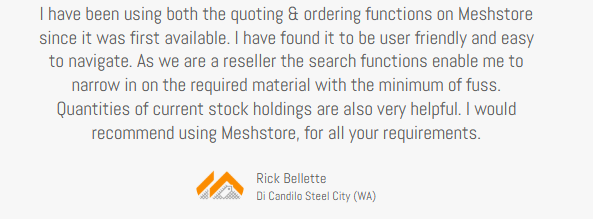 Client Testimonial, Rick Bellette, Di Candilo Steel City (WA) review, I have been using the quoting and ordering functions on Meshstore since it became available,. I have found it to be very user friendly and easy to navigate. As we are a reseller the search functions enable me to narrow in on hte required material with the minimum of fuss. Quantities of current stock holdings are slso very helpful. I would recommend using Meshstore for all your requirements